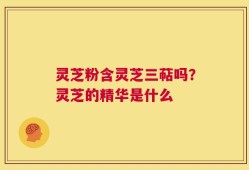 灵芝粉含灵芝三萜吗？灵芝的精华是什么