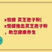 x恒健 灵芝孢子粉(x恒健推出灵芝孢子粉，助您健康养生