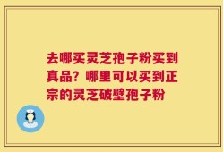 去哪买灵芝孢子粉买到真品？哪里可以买到正宗的灵芝破壁孢子粉