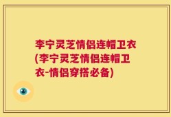 李宁灵芝情侣连帽卫衣(李宁灵芝情侣连帽卫衣-情侣穿搭必备)