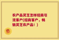 农产品灵芝怎样招商引流客户(招商客户，畅销灵芝农产品！)