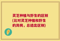 灵芝种植与野生的区别(比对灵芝种植和野生的异同，总结出区别)