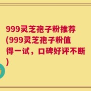 999灵芝孢子粉推荐(999灵芝孢子粉值得一试，口碑好评不断)