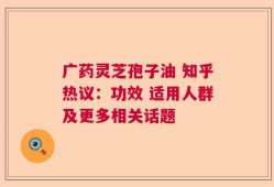 广药灵芝孢子油 知乎热议：功效 适用人群及更多相关话题