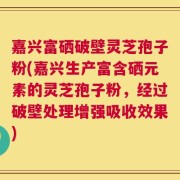 嘉兴富硒破壁灵芝孢子粉(嘉兴生产富含硒元素的灵芝孢子粉，经过破壁处理增强吸收效果)