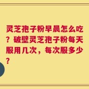 灵芝孢子粉早晨怎么吃？破壁灵芝孢子粉每天服用几次，每次服多少？