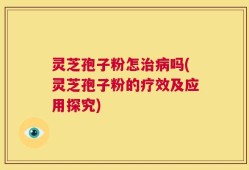 灵芝孢子粉怎治病吗(灵芝孢子粉的疗效及应用探究)