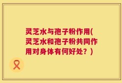 灵芝水与孢子粉作用(灵芝水和孢子粉共同作用对身体有何好处？)