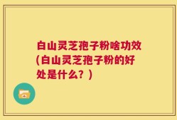 白山灵芝孢子粉啥功效(白山灵芝孢子粉的好处是什么？)