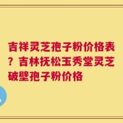 吉祥灵芝孢子粉价格表？吉林抚松玉秀堂灵芝破壁孢子粉价格