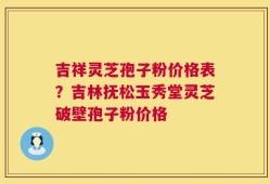 吉祥灵芝孢子粉价格表？吉林抚松玉秀堂灵芝破壁孢子粉价格