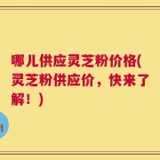 哪儿供应灵芝粉价格(灵芝粉供应价，快来了解！)