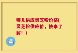 哪儿供应灵芝粉价格(灵芝粉供应价，快来了解！)