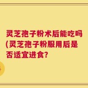 灵芝孢子粉术后能吃吗(灵芝孢子粉服用后是否适宜进食？
