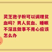 灵芝孢子粉可以调理贫血吗？男人贫血、睡眠不深且做事不用心应该怎么办