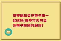 茯苓能和灵芝孢子粉一起吃吗(茯苓可否与灵芝孢子粉同时服用？