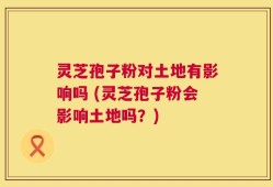 灵芝孢子粉对土地有影响吗 (灵芝孢子粉会影响土地吗？)