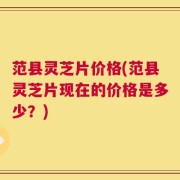 范县灵芝片价格(范县灵芝片现在的价格是多少？)