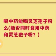 喝中药能喝灵芝孢子粉么(能否同时食用中药和灵芝孢子粉？)
