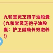 九和堂灵芝孢子油股囊(九和堂灵芝孢子油股囊：护卫健康长效滋养!)