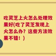 吃灵芝上火怎么处理效果好(吃了灵芝发现上火怎么办？这些方法效果不错！)
