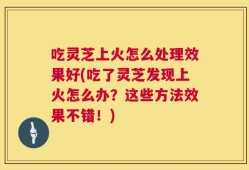 吃灵芝上火怎么处理效果好(吃了灵芝发现上火怎么办？这些方法效果不错！)