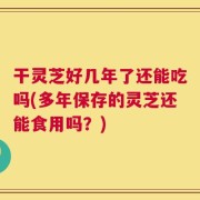 干灵芝好几年了还能吃吗(多年保存的灵芝还能食用吗？)