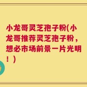 小龙哥灵芝孢子粉(小龙哥推荐灵芝孢子粉，想必市场前景一片光明！)