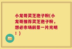 小龙哥灵芝孢子粉(小龙哥推荐灵芝孢子粉，想必市场前景一片光明！)