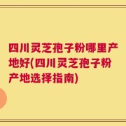 四川灵芝孢子粉哪里产地好(四川灵芝孢子粉产地选择指南)