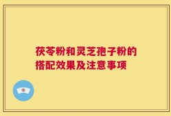 茯苓粉和灵芝孢子粉的搭配效果及注意事项