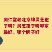 同仁堂老北京牌灵芝孢子粉？灵芝孢子粉哪家最好，哪个牌子好