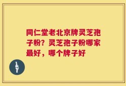 同仁堂老北京牌灵芝孢子粉？灵芝孢子粉哪家最好，哪个牌子好