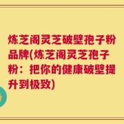 炼芝阁灵芝破壁孢子粉品牌(炼芝阁灵芝孢子粉：把你的健康破壁提升到极致)