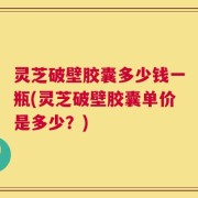 灵芝破壁胶囊多少钱一瓶(灵芝破壁胶囊单价是多少？)