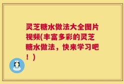 灵芝糖水做法大全图片视频(丰富多彩的灵芝糖水做法，快来学习吧！)