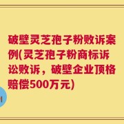 破壁灵芝孢子粉败诉案例(灵芝孢子粉商标诉讼败诉，破壁企业顶格赔偿500万元)