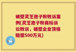 破壁灵芝孢子粉败诉案例(灵芝孢子粉商标诉讼败诉，破壁企业顶格赔偿500万元)