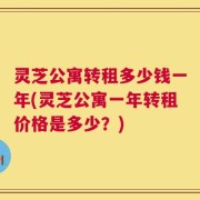 灵芝公寓转租多少钱一年(灵芝公寓一年转租价格是多少？)