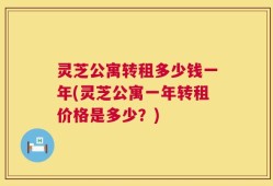 灵芝公寓转租多少钱一年(灵芝公寓一年转租价格是多少？)