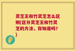 灵芝王和竹灵芝怎么区别(区分灵芝王和竹灵芝的方法，你知道吗？)