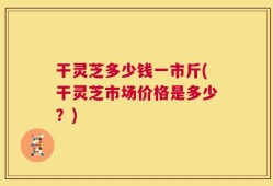 干灵芝多少钱一市斤(干灵芝市场价格是多少？)