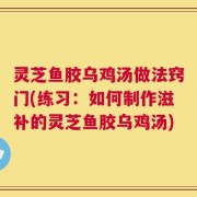 灵芝鱼胶乌鸡汤做法窍门(练习：如何制作滋补的灵芝鱼胶乌鸡汤)
