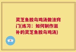 灵芝鱼胶乌鸡汤做法窍门(练习：如何制作滋补的灵芝鱼胶乌鸡汤)