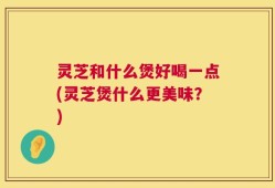 灵芝和什么煲好喝一点(灵芝煲什么更美味？)