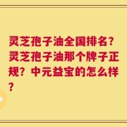 灵芝孢子油全国排名？灵芝孢子油那个牌子正规？中元益宝的怎么样？