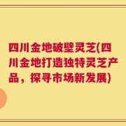 四川金地破壁灵芝(四川金地打造独特灵芝产品，探寻市场新发展)