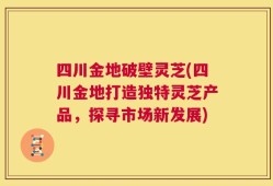 四川金地破壁灵芝(四川金地打造独特灵芝产品，探寻市场新发展)