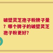 破壁灵芝孢子粉牌子量？哪个牌子的破壁灵芝孢子粉更好？