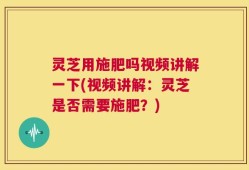 灵芝用施肥吗视频讲解一下(视频讲解：灵芝是否需要施肥？)